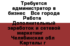 Требуется администратор в бизнес - Все города Работа » Дополнительный заработок и сетевой маркетинг   . Челябинская обл.,Карталы г.